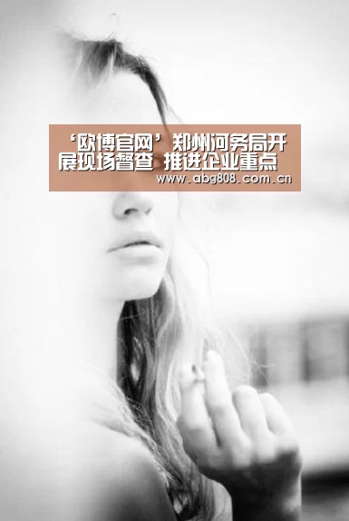 ‘欧博官网’郑州河务局开展现场督查 推进企业重点项目建设